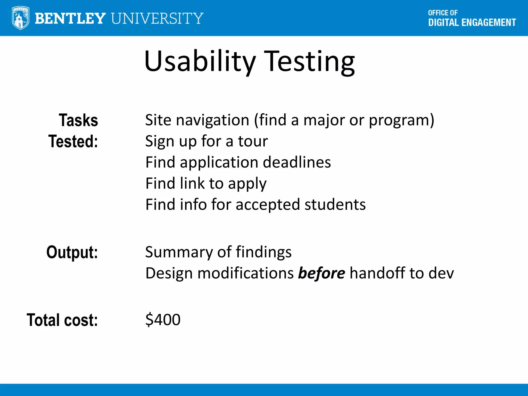 Usability Testing
Tasks
Tested:
Site navigation (find a major or program)
Sign up for a tour
Find application deadlines
Find link to apply
Find info for accepted students
Output: Summary of findings
Design modifications before handoff to dev
Total cost: $400
 