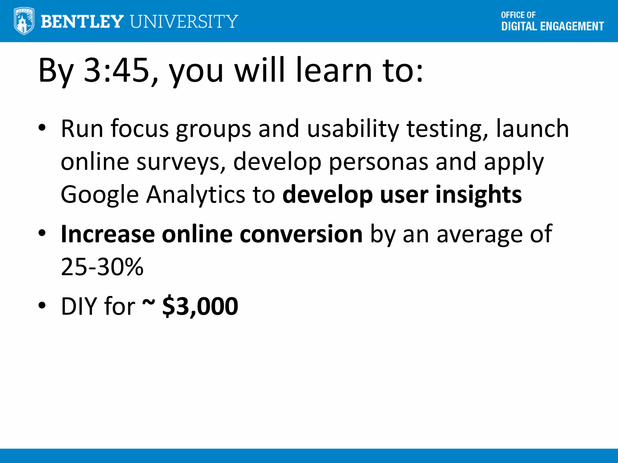 By 3:45, you will learn to:
• Run focus groups and usability testing, launch
online surveys, develop personas and apply
Google Analytics to develop user insights
• Increase online conversion by an average of
25-30%
• DIY for ~ $3,000
 