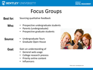Focus Groups
Best for: Sourcing qualitative feedback
Who: • Prospective undergraduate students
• Parents (undergraduate)
• Prospective graduate students
Source: • Undergraduate Tours
• Graduate Open House
Goal: Gain an understanding of
• General web usage
• College research process
• Priority online content
• Influencers
Photo source: tamarabustos.com
 