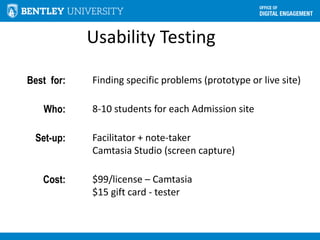 Usability Testing
Best for: Finding specific problems (prototype or live site)
Who: 8-10 students for each Admission site
Set-up: Facilitator + note-taker
Camtasia Studio (screen capture)
Cost: $99/license – Camtasia
$15 gift card - tester
 