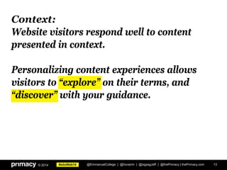 #eduWeb14© 2014
Context:
Website visitors respond well to content
presented in context.
Personalizing content experiences allows
visitors to “explore” on their terms, and
“discover” with your guidance.
13@EmmanuelCollege | @honanm | @zigzagJeff | @thePrimacy | thePrimacy.com
 