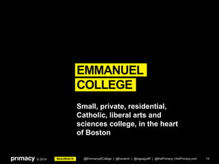 #eduWeb14© 2014
EMMANUEL
COLLEGE
14
Small, private, residential,
Catholic, liberal arts and
sciences college, in the heart
of Boston
@EmmanuelCollege | @honanm | @zigzagJeff | @thePrimacy | thePrimacy.com
 