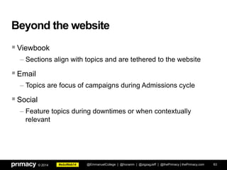 #eduWeb14© 2014
Beyond the website
Viewbook
– Sections align with topics and are tethered to the website
Email
– Topics are focus of campaigns during Admissions cycle
Social
– Feature topics during downtimes or when contextually
relevant
@EmmanuelCollege | @honanm | @zigzagJeff | @thePrimacy | thePrimacy.com 63
 