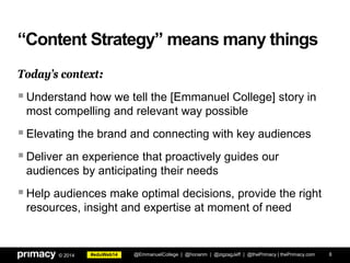 #eduWeb14© 2014
“Content Strategy” means many things
Today’s context:
Understand how we tell the [Emmanuel College] story in
most compelling and relevant way possible
Elevating the brand and connecting with key audiences
Deliver an experience that proactively guides our
audiences by anticipating their needs
Help audiences make optimal decisions, provide the right
resources, insight and expertise at moment of need
@EmmanuelCollege | @honanm | @zigzagJeff | @thePrimacy | thePrimacy.com 8
 