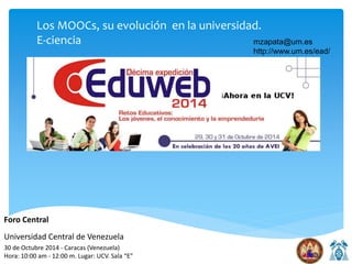Los MOOCs, su evolución en la universidad. 
E-ciencia mzapata@um.es 
http://www.um.es/ead/ 
Foro Central 
Universidad Central de Venezuela 
30 de Octubre 2014 - Caracas (Venezuela) 
Hora: 10:00 am - 12:00 m. Lugar: UCV. Sala “E” 
 