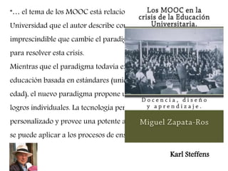 “… el tema de los MOOC está relacionado con la situación en la 
Universidad que el autor describe como una crisis . Según él, es 
imprescindible que cambie el paradigma de la educación superior 
para resolver esta crisis. 
Mientras que el paradigma todavía existente supone una 
educación basada en estándares (unidad de lugar, de situación, de 
edad), el nuevo paradigma propone una educación basada en 
logros individuales. La tecnología permite un tratamiento 
personalizado y provee una potente analítica de aprendizaje que 
se puede aplicar a los procesos de enseñanza y en el aprendizaje” 
Karl Steffens 
 