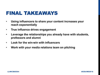 FINAL TAKEAWAYS
• Using influencers to share your content increases your
reach exponentially
• True influence drives engagement
• Leverage the relationships you already have with students,
professors and alumni
• Look for the win-win with influencers
• Work with your media relations team on pitching
#EDUWEB16@JMCBEE84
 