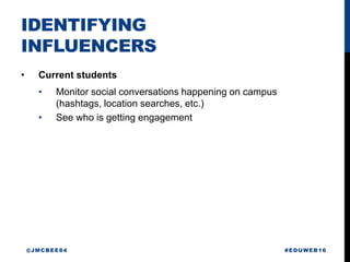 IDENTIFYING
INFLUENCERS
• Current students
• Monitor social conversations happening on campus
(hashtags, location searches, etc.)
• See who is getting engagement
#EDUWEB16@JMCBEE84
 