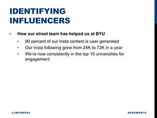 IDENTIFYING
INFLUENCERS
• How our street team has helped us at BYU
• 90 percent of our Insta content is user generated
• Our Insta following grew from 24K to 72K in a year
• We’re now consistently in the top 10 universities for
engagement
#EDUWEB16@JMCBEE84
 