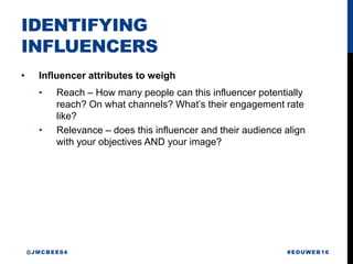 IDENTIFYING
INFLUENCERS
• Influencer attributes to weigh
• Reach – How many people can this influencer potentially
reach? On what channels? What’s their engagement rate
like?
• Relevance – does this influencer and their audience align
with your objectives AND your image?
#EDUWEB16@JMCBEE84
 