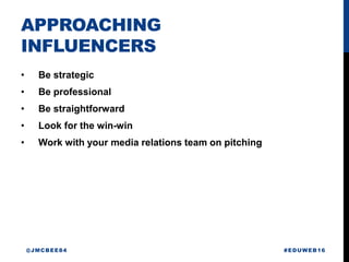 APPROACHING
INFLUENCERS
• Be strategic
• Be professional
• Be straightforward
• Look for the win-win
• Work with your media relations team on pitching
#EDUWEB16@JMCBEE84
 