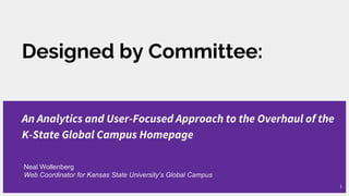 Designed by Committee:
An Analytics and User-Focused Approach to the Overhaul of the
K-State Global Campus Homepage
Neal Wollenberg
Web Coordinator for Kansas State University’s Global Campus
1
 