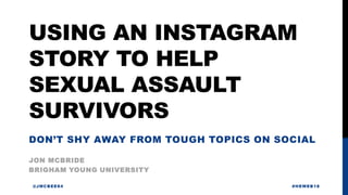 USING AN INSTAGRAM
STORY TO HELP
SEXUAL ASSAULT
SURVIVORS
JON MCBRIDE
@JMCBEE84 #HEWEB18
BRIGHAM YOUNG UNIVERSITY
DON’T SHY AWAY FROM TOUGH TOPICS ON SOCIAL
 