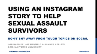 USING AN INSTAGRAM
STORY TO HELP
SEXUAL ASSAULT
SURVIVORS
JON MCBRIDE, JOE HADFIELD & SUMMER HERLEVI
@JMCBEE84 | @JOEHADFIELD #SMSSUMMIT
BRIGHAM YOUNG UNIVERSITY
DON’T SHY AWAY FROM TOUGH TOPICS ON SOCIAL
 