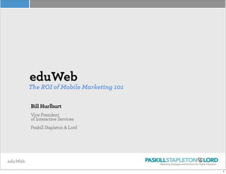 eduWeb
eduWeb
The ROI of Mobile Marketing 101
Bill Hurlburt
Vice President
of Interactive Services
Paskill Stapleton & Lord
1
 