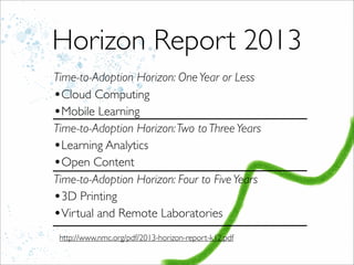 Horizon Report 2013
Time-to-Adoption Horizon: OneYear or Less
•Cloud Computing
•Mobile Learning
Time-to-Adoption Horizon:Two to ThreeYears
•Learning Analytics
•Open Content
Time-to-Adoption Horizon: Four to FiveYears
•3D Printing
•Virtual and Remote Laboratories
http://www.nmc.org/pdf/2013-horizon-report-k12.pdf
 