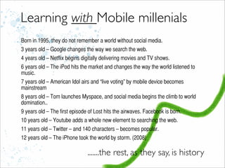 Learning with Mobile millenials
Born in 1995, they do not remember a world without social media.
3 years old – Google changes the way we search the web.
4 years old – Netflix begins digitally delivering movies and TV shows.
6 years old – The iPod hits the market and changes the way the world listened to
music.
7 years old – American Idol airs and “live voting” by mobile device becomes
mainstream
8 years old – Tom launches Myspace, and social media begins the climb to world
domination..
9 years old – The first episode of Lost hits the airwaves. Facebook is born.
10 years old – Youtube adds a whole new element to searching the web.
11 years old – Twitter – and 140 characters – becomes popular.
12 years old – The iPhone took the world by storm. (2008)
.......the rest, as they say, is history
 