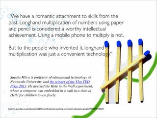 http://m.guardian.co.uk/education/2013/jun/15/schools-teaching-curriculum-education-google?INTCMP=SRCH
“We have a romantic attachment to skills from the
past. Longhand multiplication of numbers using paper
and pencil is considered a worthy intellectual
achievement. Using a mobile phone to multiply is not.
But to the people who invented it, longhand
multiplication was just a convenient technology.”
Sugata Mitra is professor of educational technology at
Newcastle University, and the winner of the $1m TED
Prize 2013. He devised the Hole in the Wall experiment,
where a computer was embedded in a wall in a slum in
Delhi for children to use freely.
 
