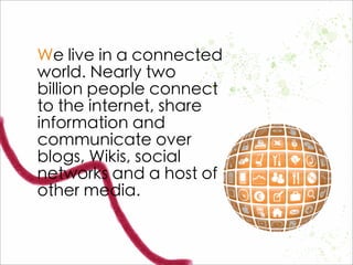 We live in a connected
world. Nearly two
billion people connect
to the internet, share
information and
communicate over
blogs, Wikis, social
networks and a host of
other media.
 