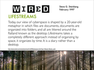 LIFESTREAMS
Today, our view of cyberspace is shaped by a 20-year-old
metaphor in which ﬁles are documents, documents are
organized into folders, and all are littered around the
ﬂatland known as the desktop. Lifestreams takes a
completely different approach: instead of organizing by
space, it organizes by time. It is a diary rather than a
desktop.
Steve G. Steinberg
February 1997
http://www.wired.com/wired/archive/5.02/fflifestreams.html?pg=1&topic=&topic_set=
 