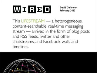 David Gelernter
February 2013
This LIFESTREAM — a heterogeneous,
content-searchable, real-time messaging
stream — arrived in the form of blog posts
and RSS feeds,Twitter and other
chatstreams, and Facebook walls and
timelines.
 