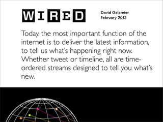 David Gelernter
February 2013
Today, the most important function of the
internet is to deliver the latest information,
to tell us what’s happening right now.
Whether tweet or timeline, all are time-
ordered streams designed to tell you what’s
new.
 