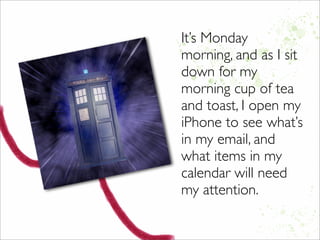 It’s Monday
morning, and as I sit
down for my
morning cup of tea
and toast, I open my
iPhone to see what’s
in my email, and
what items in my
calendar will need
my attention.
 