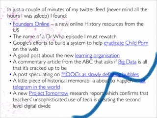In just a couple of minutes of my twitter feed (never mind all the
hours I was asleep) I found:
• Founders Online – a new online History resources from the
US
• The name of a Dr Who episode I must rewatch
• Google’s efforts to build a system to help eradicate Child Porn
on the web
• A good post about the new learning organisation
• A commentary article from the ABC that asks if Big Data is all
that it’s cracked up to be
• A post speculating on MOOCs as slowly deﬂating bubbles
• A little piece of historical memorabilia about to happen – last
telegram in the world
• A new ProjectTomorrow research report which conﬁrms that
teachers’ unsophisticated use of tech is creating the second
level digital divide
 