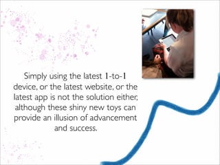 Simply using the latest 1-to-1
device, or the latest website, or the
latest app is not the solution either,
although these shiny new toys can
provide an illusion of advancement
and success.
 