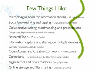 Microblogging tools for information sharing - Google+,Twitter
Social bookmarking and tagging - Diigo, Delicious, Pearltrees
Collaborative writing, mindmapping, and presentations -
Google docs, Exploratree,Voicethread, Mindmeister
ResearchTools - Zotero, Easybib
Information capture and sharing on multiple devices -
Evernote, Pinterest, ScoopIt, Livebinders
Open Access and Creative Commons - FlickrCC,Trove,
Collections - Europeana,Trove, the Flickr Commons, FlickrCC
Aggregators and news readers - Feedly, Symbaloo
Online storage and ﬁles sharing - Dropbox, SkyDrive
Few Things I like
 