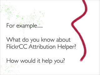 For example.....
What do you know about
FlickrCC Attribution Helper?
How would it help you?
 