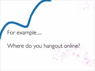 For example.....
Where do you hangout online?
 