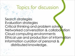 Search strategies
Evaluation strategies
Critical thinking and problem solving
Networked conversation & collaboration
Cloud computing environments
Ethical use and production of information
Information curation of personal &
distributed knowledge.
Topics for discussion
 