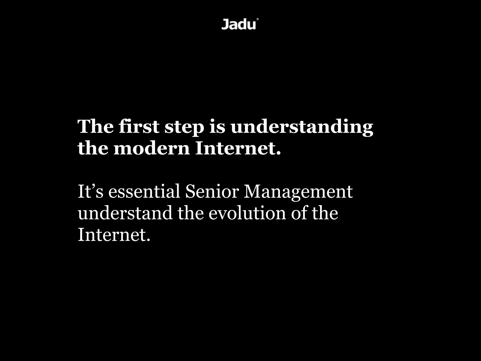 The first step is understanding
the modern Internet.

It’s essential Senior Management
understand the evolution of the
Internet.
 