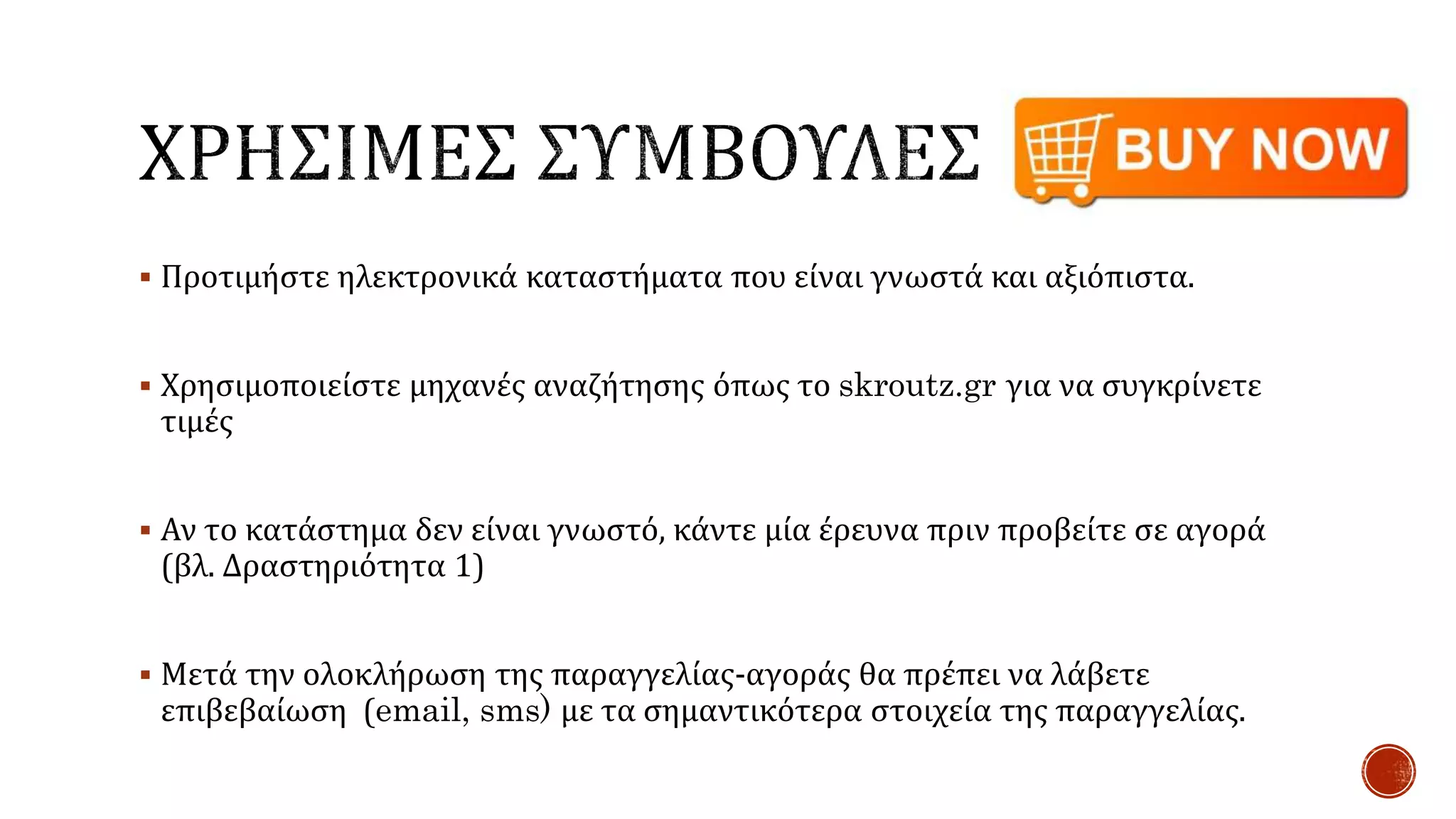  Προτιμήστε ηλεκτρονικά καταστήματα που είναι γνωστά και αξιόπιστα.
 Χρησιμοποιείστε μηχανές αναζήτησης όπως το skroutz.gr για να συγκρίνετε
τιμές
 Αν το κατάστημα δεν είναι γνωστό, κάντε μία έρευνα πριν προβείτε σε αγορά
(βλ. Δραστηριότητα 1)
 Μετά την ολοκλήρωση της παραγγελίας-αγοράς θα πρέπει να λάβετε
επιβεβαίωση (email, sms) με τα σημαντικότερα στοιχεία της παραγγελίας.
 