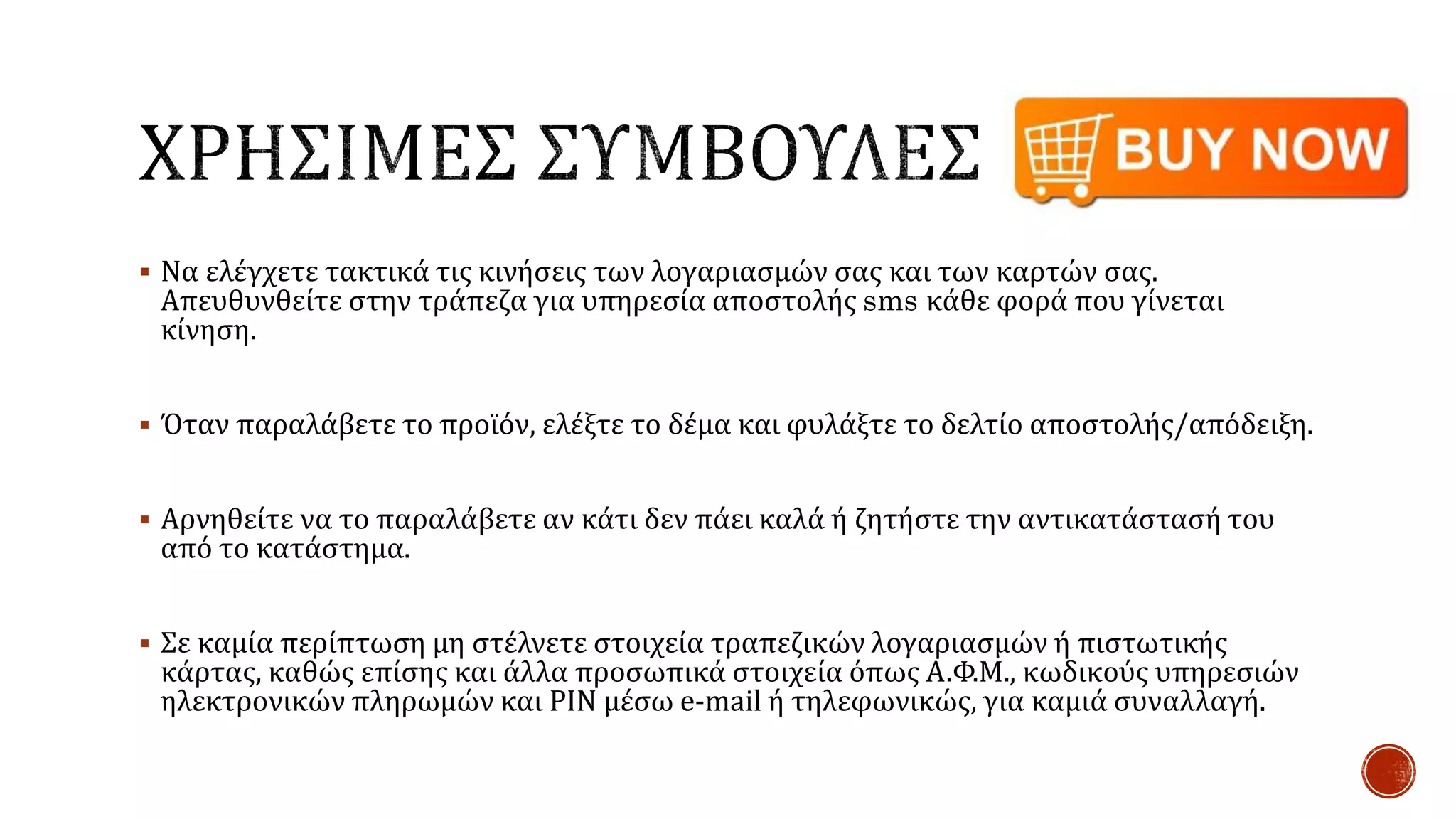  Να ελέγχετε τακτικά τις κινήσεις των λογαριασμών σας και των καρτών σας.
Απευθυνθείτε στην τράπεζα για υπηρεσία αποστολής sms κάθε φορά που γίνεται
κίνηση.
 Όταν παραλάβετε το προϊόν, ελέξτε το δέμα και φυλάξτε το δελτίο αποστολής/απόδειξη.
 Αρνηθείτε να το παραλάβετε αν κάτι δεν πάει καλά ή ζητήστε την αντικατάστασή του
από το κατάστημα.
 Σε καμία περίπτωση μη στέλνετε στοιχεία τραπεζικών λογαριασμών ή πιστωτικής
κάρτας, καθώς επίσης και άλλα προσωπικά στοιχεία όπως Α.Φ.Μ., κωδικούς υπηρεσιών
ηλεκτρονικών πληρωμών και PIN μέσω e-mail ή τηλεφωνικώς, για καμιά συναλλαγή.
 