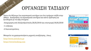 Έστω ότι θέλουμε ένα αεροπορικό εισιτήριο για ένα τριήμερο ταξίδι στην
Αθήνα . Αναζητήστε τα αεροπορικά εισιτήρια και κάντε κράτηση για
ξενοδοχείο με τα εξής στοιχεία:
-Αναχώρηση από Αλεξανδρούπολη 28/8/2018 και επιστροφή 30/8/2018
-1 ενήλικας
-2 διανυκτερεύσεις
Μπορείτε να χρησιμοποιήσετε μηχανές αναζήτησης , όπως
http://www.airtickets.gr
https://www.booking.com
 
