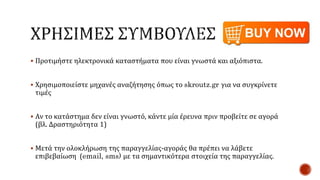  Προτιμήστε ηλεκτρονικά καταστήματα που είναι γνωστά και αξιόπιστα.
 Χρησιμοποιείστε μηχανές αναζήτησης όπως το skroutz.gr για να συγκρίνετε
τιμές
 Αν το κατάστημα δεν είναι γνωστό, κάντε μία έρευνα πριν προβείτε σε αγορά
(βλ. Δραστηριότητα 1)
 Μετά την ολοκλήρωση της παραγγελίας-αγοράς θα πρέπει να λάβετε
επιβεβαίωση (email, sms) με τα σημαντικότερα στοιχεία της παραγγελίας.
 