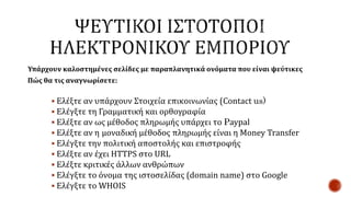 Υπάρχουν καλοστημένες σελίδες με παραπλανητικά ονόματα που είναι ψεύτικες
Πώς θα τις αναγνωρίσετε:
 Ελέξτε αν υπάρχουν Στοιχεία επικοινωνίας (Contact us)
 Ελέγξτε τη Γραμματική και ορθογραφία
 Ελέξτε αν ως μέθοδος πληρωμής υπάρχει το Paypal
 Ελέξτε αν η μοναδική μέθοδος πληρωμής είναι η Money Transfer
 Ελέγξτε την πολιτική αποστολής και επιστροφής
 Ελέξτε αν έχει HTTPS στο URL
 Ελέξτε κριτικές άλλων ανθρώπων
 Ελέγξτε το όνομα της ιστοσελίδας (domain name) στο Google
 Ελέγξτε το WHOIS
 