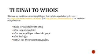 Κάνουμε μια αναζήτηση της ιστοσελίδας σε ένα «whois» εργαλείο στο Ιντερνέτ
(πχ https://www.webnames.ca/whois ή το http://whois.domaintools.com για να δούμε
στοιχεία όπως:
 ποιος είναι ο ιδιοκτήτης της
 πότε δημιουργήθηκε
 πότε ενημερώθηκε τελευταία φορά
 πότε θα λήξει
 καθώς και στοιχεία επικοινωνίας.
 
