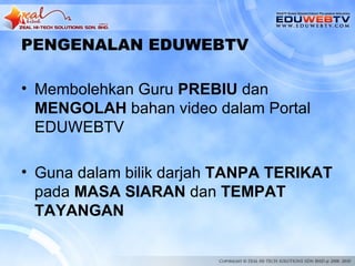 PENGENALAN EDUWEBTV

• Membolehkan Guru PREBIU dan
  MENGOLAH bahan video dalam Portal
  EDUWEBTV

• Guna dalam bilik darjah TANPA TERIKAT
  pada MASA SIARAN dan TEMPAT
  TAYANGAN
 