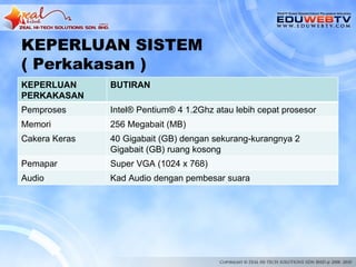 KEPERLUAN SISTEM
( Perkakasan )
KEPERLUAN      BUTIRAN
PERKAKASAN
Pemproses      Intel® Pentium® 4 1.2Ghz atau lebih cepat prosesor
Memori         256 Megabait (MB)
Cakera Keras   40 Gigabait (GB) dengan sekurang-kurangnya 2
               Gigabait (GB) ruang kosong
Pemapar        Super VGA (1024 x 768)
Audio          Kad Audio dengan pembesar suara
 
