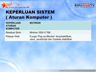 KEPERLUAN SISTEM
( Aturan Komputer )
KEPERLUAN        BUTIRAN
ATURAN
KOMPUTER
Resolusi Skrin   Minima 1024 X 768
Pelayar Web      Fungsi ‘Pop-up Blocker’ dinyahaktifkan;
                 Java, JavaScript dan Cookies diaktifkan
 