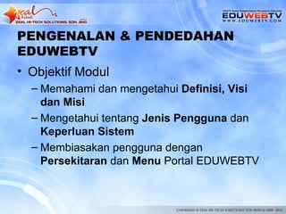 PENGENALAN & PENDEDAHAN
EDUWEBTV
• Objektif Modul
  – Memahami dan mengetahui Definisi, Visi
    dan Misi
  – Mengetahui tentang Jenis Pengguna dan
    Keperluan Sistem
  – Membiasakan pengguna dengan
    Persekitaran dan Menu Portal EDUWEBTV
 