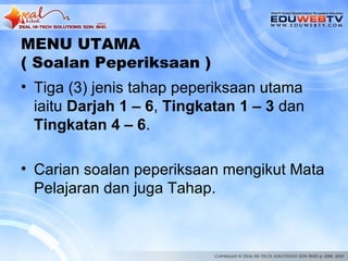 MENU UTAMA
( Soalan Peperiksaan )
• Tiga (3) jenis tahap peperiksaan utama
  iaitu Darjah 1 – 6, Tingkatan 1 – 3 dan
  Tingkatan 4 – 6.

• Carian soalan peperiksaan mengikut Mata
  Pelajaran dan juga Tahap.
 