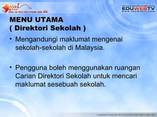 MENU UTAMA
( Direktori Sekolah )
• Mengandungi maklumat mengenai
  sekolah-sekolah di Malaysia.

• Pengguna boleh menggunakan ruangan
  Carian Direktori Sekolah untuk mencari
  maklumat sesebuah sekolah.
 