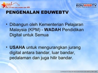 PENGENALAN EDUWEBTV

• Dibangun oleh Kementerian Pelajaran
  Malaysia (KPM) - WADAH Pendidikan
  Digital untuk Semua

• USAHA untuk mengurangkan jurang
  digital antara bandar, luar bandar,
  pedalaman dan juga hilir bandar.
 