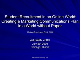 Student Recruitment in an Online World:
Creating a Marketing Communications Plan
         in a World without Paper
             ©Robert E. Johnson, Ph.D. 2009



                eduWeb 2009
                  July 20, 2009
                 Chicago, Illinois


                  Bob Johnson Consulting, LLC   1
 