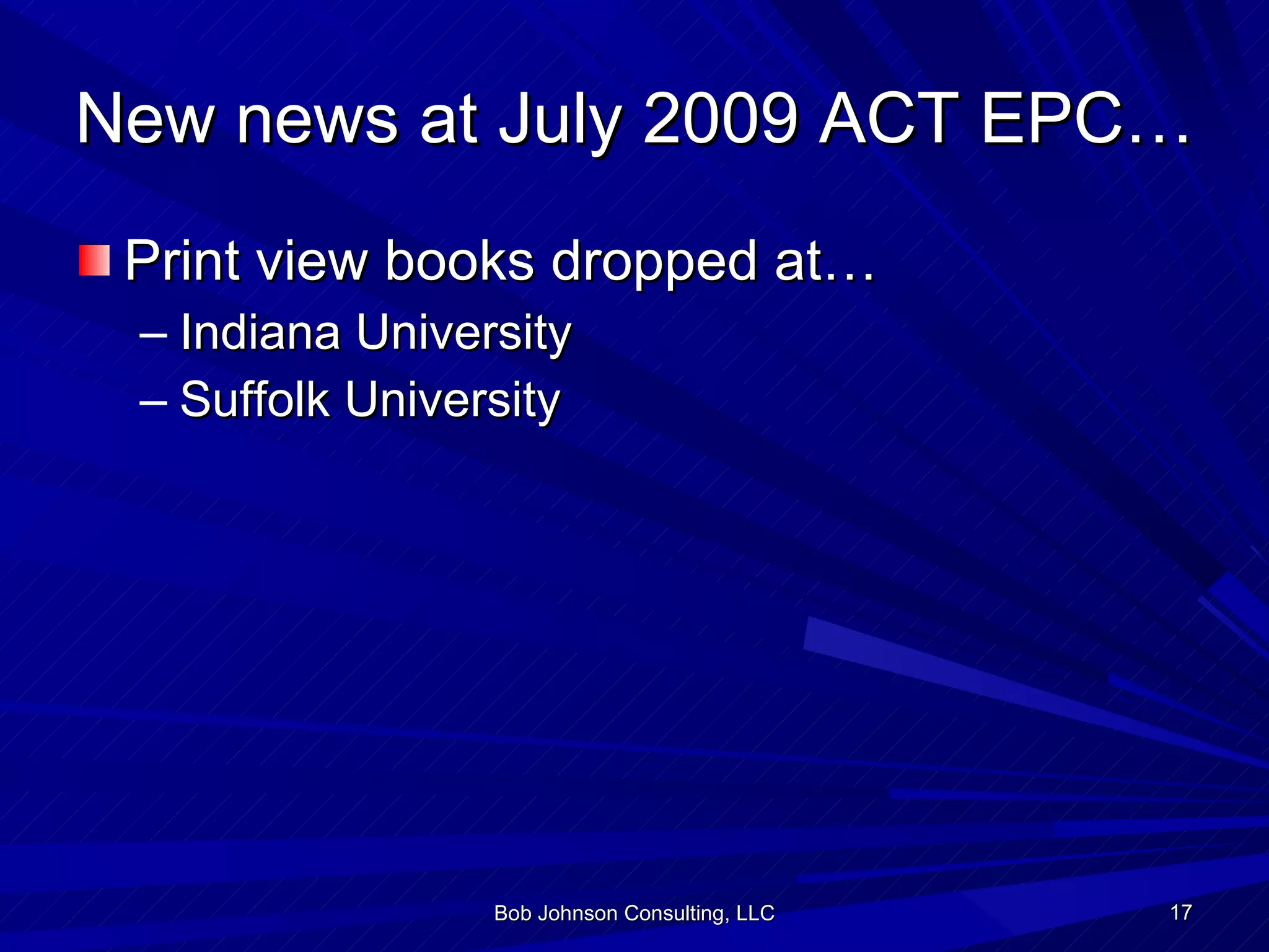 New news at July 2009 ACT EPC… Print view books dropped at… Indiana University Suffolk University Bob Johnson Consulting, LLC 