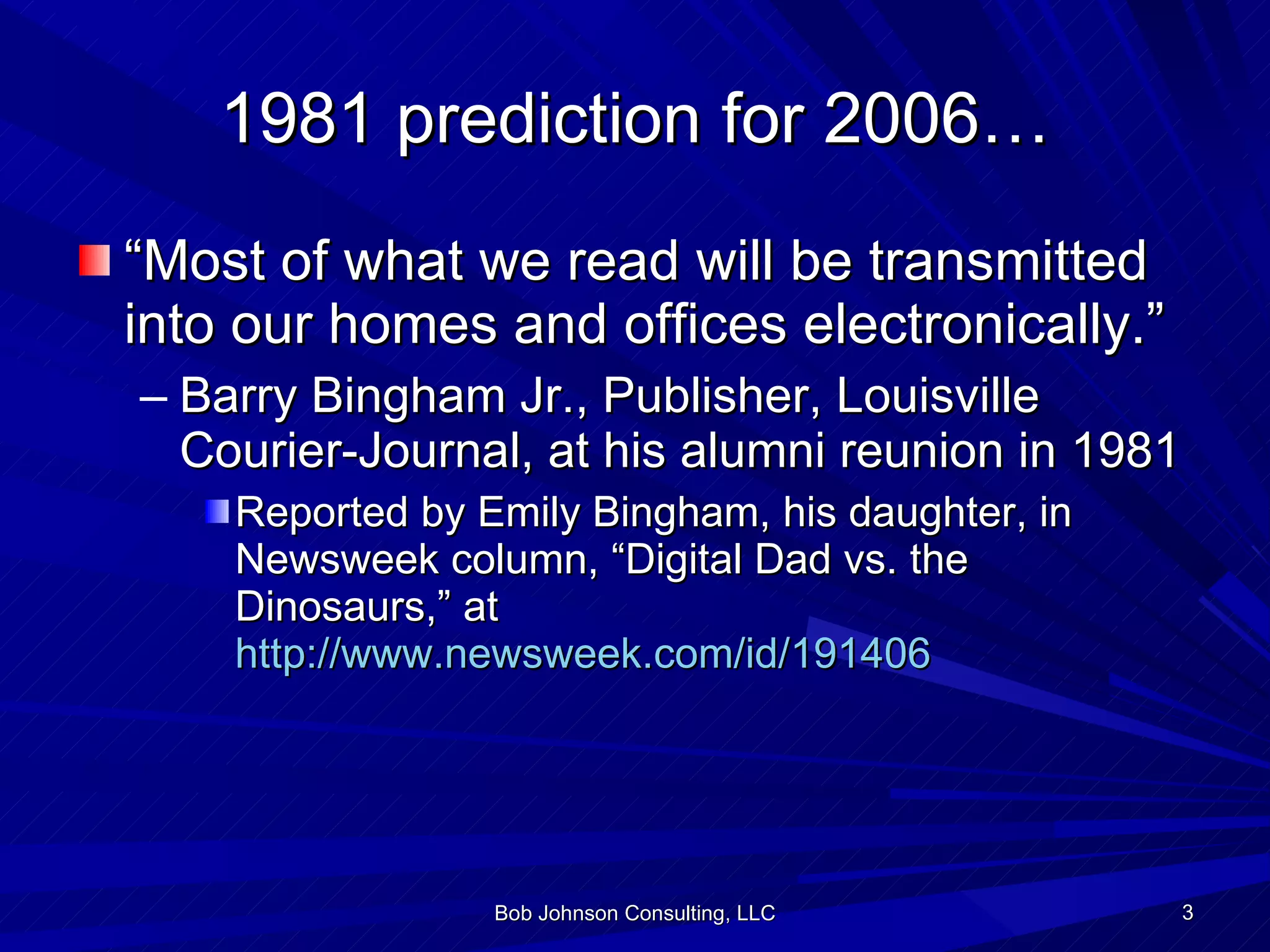 1981 prediction for 2006… “ Most of what we read will be transmitted into our homes and offices electronically.” Barry Bingham Jr., Publisher, Louisville Courier-Journal, at his alumni reunion in 1981 Reported by Emily Bingham, his daughter, in Newsweek column, “Digital Dad vs. the Dinosaurs,” at  http://www.newsweek.com/id/191406 Bob Johnson Consulting, LLC 